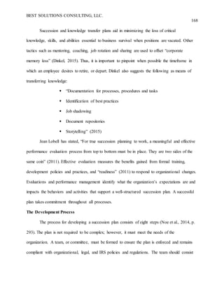 BEST SOLUTIONS CONSULTING, LLC.
168
Succession and knowledge transfer plans aid in minimizing the loss of critical
knowledge, skills, and abilities essential to business survival when positions are vacated. Other
tactics such as mentoring, coaching, job rotation and sharing are used to offset “corporate
memory loss” (Dinkel, 2015). Thus, it is important to pinpoint when possible the timeframe in
which an employee desires to retire, or depart. Dinkel also suggests the following as means of
transferring knowledge:
 “Documentation for processes, procedures and tasks
 Identification of best practices
 Job shadowing
 Document repositories
 Storytelling” (2015)
Jean Lobell has stated, “For true succession planning to work, a meaningful and effective
performance evaluation process from top to bottom must be in place. They are two sides of the
same coin” (2011). Effective evaluation measures the benefits gained from formal training,
development policies and practices, and “readiness” (2011) to respond to organizational changes.
Evaluations and performance management identify what the organization’s expectations are and
impacts the behaviors and activities that support a well-structured succession plan. A successful
plan takes commitment throughout all processes.
The Development Process
The process for developing a succession plan consists of eight steps (Noe et al., 2014, p.
293). The plan is not required to be complex; however, it must meet the needs of the
organization. A team, or committee, must be formed to ensure the plan is enforced and remains
compliant with organizational, legal, and IRS policies and regulations. The team should consist
 
