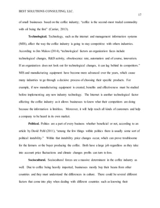 BEST SOLUTIONS CONSULTING, LLC.
17
of small businesses based on the coffee industry; “coffee is the second-most traded commodity
with oil being the first” (Carrier, 2013).
Technological. Technology, such as the internet and management information systems
(MIS), affect the way the coffee industry is going to stay competitive with others industries.
According to Jim Makos (2014), “technological factors an organization faces include
technological changes, R&D activity, obsolescence rate, automation and of course, innovation.
If an organization does not look out for technological changes, it can lag behind its competitors.”
MIS and manufacturing equipment have become more advanced over the years, which cause
many industries to go through a decisive process of choosing their specific products. For
example, if new manufacturing equipment is created, benefits and effectiveness must be studied
before implementing any new industry technology. The Internet is another technological factor
affecting the coffee industry as it allows businesses to know what their competitors are doing
because the information is limitless. Moreover, it will help reach all kinds of customers and help
a company to be heard in its own market.
Political. Politics are a part of every business whether beneficial or not, according to an
article by David Pohl (2011), “among the few things within politics there is usually some sort of
political instability.” Within that instability price changes occur, which can prove troublesome
for the farmers or the buyer producing the coffee. Both have a large job regardless as they take
into account price fluctuations and climate changes profits can turn to loss.
Sociocultural. Sociocultural forces are a massive determinant in the coffee industry as
well. Due to coffee being heavily imported, businesses mostly buy their beans from other
countries and they must understand the differences in culture. There could be several different
factors that come into play when dealing with different countries such as knowing their
 