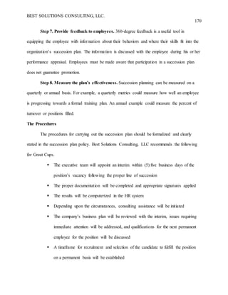 BEST SOLUTIONS CONSULTING, LLC.
170
Step 7. Provide feedback to employees. 360-degree feedback is a useful tool in
equipping the employee with information about their behaviors and where their skills fit into the
organization’s succession plan. The information is discussed with the employee during his or her
performance appraisal. Employees must be made aware that participation in a succession plan
does not guarantee promotion.
Step 8. Measure the plan’s effectiveness. Succession planning can be measured on a
quarterly or annual basis. For example, a quarterly metrics could measure how well an employee
is progressing towards a formal training plan. An annual example could measure the percent of
turnover or positions filled.
The Procedures
The procedures for carrying out the succession plan should be formalized and clearly
stated in the succession plan policy. Best Solutions Consulting, LLC recommends the following
for Great Cups.
 The executive team will appoint an interim within (5) five business days of the
position’s vacancy following the proper line of succession
 The proper documentation will be completed and appropriate signatures applied
 The results will be computerized in the HR system
 Depending upon the circumstances, consulting assistance will be initiated
 The company’s business plan will be reviewed with the interim, issues requiring
immediate attention will be addressed, and qualifications for the next permanent
employee for the position will be discussed
 A timeframe for recruitment and selection of the candidate to fulfill the position
on a permanent basis will be established
 