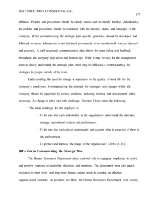 BEST SOLUTIONS CONSULTING, LLC.
177
affiliates. Policies and procedures should be clearly stated, and not merely implied. Additionally,
the policies and procedures should be consistent with the mission, vision, and strategies of the
company. When communicating the strategic plan specific guidelines should be developed and
followed to ensure information is not disclosed prematurely or to unauthorized sources (internal
and external). A well-structured communication plan allows for open dialog and feedback
throughout the company (top-down and bottom-up). While it may be easy for the management
team to clearly understand the strategic plan, there may be difficulties communicating the
strategies to people outside of the team.
Understanding the need for change is imperative to the quality of work life for the
company’s employees. Communicating the rationale for strategies and changes within the
company should be supported by various mediums; including training and development when
necessary. As change is often met with challenge, Nicoleta Florea states the following:
“The main challenge for the employer is:
– To be sure that each stakeholder in the organization understand the direction,
strategy, operational context and performance.
– To be sure that each player understands and accepts what is expected of them in
this environment.
– To protect and improve the image of the organization” (2014, p. 257)
HR’s Role in Communicating the Strategic Plan
The Human Resources Department plays a pivotal role in engaging employees in active
and positive response to leadership decisions and mandates. The department must also match
resources to meet short- and long-term human capital needs in creating an effective
organizational structure. As positions are filled, the Human Resources Department must convey
 
