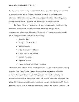 BEST SOLUTIONS CONSULTING, LLC.
178
the importance of accountability and commitment. Employees are taken through an orientation
process and provided with an Employee Handbook. In general, the handbook contains
information related to the company’s philosophy, employment policies, rules and regulations,
compensation and benefits, opportunity and advancement, and safety regulations.
The Human Resources Department also develops a communication plan for delivering
information on a consistent basis including criteria for sending messages, making
announcements, and publishing information. The elements of a strategic communication plan
(W. K. Kellogg Foundation, 2006) include the following:
 Determine Goal
 Identify and Profile Audience
 Develop Messages
 Select Communication Channels
 Choose Activities and Materials
 Establish Partnerships
 Implement the Plan
 Evaluate and Make Mid-Course Corrections
The elements listed will be evaluated from the perspective of communication dilemmas currently
impacting Great Cups of Coffee Company for proposed recommendations and positive
outcomes. At one point the company’s Pittsburgh region experienced a serious lapse in
communication resulting in low employee morale. The executive team states, “Employees were
getting their (often erroneous) information via informal channels (i.e., the rumor mill)” (Franklin
University, 2012, p. 7). With impending organizational changes, Best Solutions Consulting, LLC
 