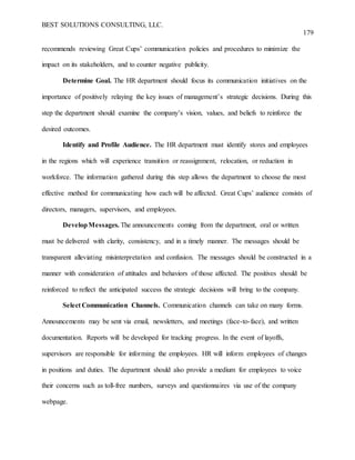 BEST SOLUTIONS CONSULTING, LLC.
179
recommends reviewing Great Cups’ communication policies and procedures to minimize the
impact on its stakeholders, and to counter negative publicity.
Determine Goal. The HR department should focus its communication initiatives on the
importance of positively relaying the key issues of management’s strategic decisions. During this
step the department should examine the company’s vision, values, and beliefs to reinforce the
desired outcomes.
Identify and Profile Audience. The HR department must identify stores and employees
in the regions which will experience transition or reassignment, relocation, or reduction in
workforce. The information gathered during this step allows the department to choose the most
effective method for communicating how each will be affected. Great Cups’ audience consists of
directors, managers, supervisors, and employees.
DevelopMessages. The announcements coming from the department, oral or written
must be delivered with clarity, consistency, and in a timely manner. The messages should be
transparent alleviating misinterpretation and confusion. The messages should be constructed in a
manner with consideration of attitudes and behaviors of those affected. The positives should be
reinforced to reflect the anticipated success the strategic decisions will bring to the company.
Select Communication Channels. Communication channels can take on many forms.
Announcements may be sent via email, newsletters, and meetings (face-to-face), and written
documentation. Reports will be developed for tracking progress. In the event of layoffs,
supervisors are responsible for informing the employees. HR will inform employees of changes
in positions and duties. The department should also provide a medium for employees to voice
their concerns such as toll-free numbers, surveys and questionnaires via use of the company
webpage.
 