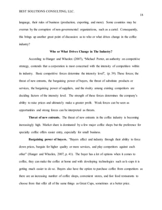 BEST SOLUTIONS CONSULTING, LLC.
18
language, their rules of business (production, exporting, and more). Some countries may be
overrun by the corruption of non-governmental organizations, such as a cartel. Consequently,
this brings up another great point of discussion as to who or what drives change in the coffee
industry?
Who or What Drives Change in The Industry?
According to Hunger and Wheelen (2007), “Michael Porter, an authority on competitive
strategy, contends that a corporation is most concerned with the intensity of competition within
its industry. Basic competitive forces determine the intensity level”, (p. 39). These forces; the
threat of new entrants, the bargaining power of buyers, the threat of substitute products or
services, the bargaining power of suppliers, and the rivalry among existing competitors are
deciding factors of the intensity level. The strength of these forces determines the company’s
ability to raise prices and ultimately make a greater profit. Weak forces can be seen as
opportunities and strong forces can be interpreted as threats.
Threat of new entrants. The threat of new entrants in the coffee industry is becoming
increasingly high. Market share is dominated by a few major coffee shops but the preference for
specialty coffee offers easier entry, especially for small business.
Bargaining power of buyers. “Buyers affect and industry through their ability to force
down prices, bargain for higher quality or more services, and play competitors against each
other” (Hunger and Wheelen, 2007, p. 41). The buyer has a lot of options when it comes to
coffee, they can make the coffee at home and with developing technologies such as k-cups it is
getting much easier to do so. Buyers also have the option to purchase coffee from competitors as
there are an increasing number of coffee shops, convenient stores, and fast food restaurants to
choose from that offer all of the same things as Great Cups, sometimes at a better price.
 