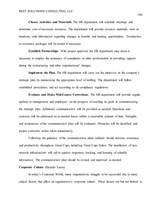 BEST SOLUTIONS CONSULTING, LLC.
180
Choose Activities and Materials. The HR department will schedule meetings and
determine cost of necessary resources. The department will provide resource materials, such as
handouts, with information regarding changes in benefits and training opportunities. Termination
or severance packages will be issued if necessary.
Establish Partnerships. With proper approval, the HR department may deem it
necessary to employ the assistance of consultants or other professionals in providing support
during the restructuring and other organizational changes.
Implement the Plan. The HR department will carry out the initiatives in the company’s
strategic plan by maintaining the appropriate level of staffing. The department will follow
established procedures, and act according to all compliance regulations.
Evaluate and Make Mid-Course Corrections. The HR department will provide regular
updates to management and employees on the progress of reaching its goals in communicating
the strategic plan. Additional communication will be provided as needed. Questions and
concerns will be addressed on as needed bases; within a reasonable amount of time. Strengths
and weaknesses of the communication plan will be evaluated. Obstacles will be identified and
proper corrective action taken immediately.
Following the guidance of the communication plans outlined should increase awareness
and productivity throughout Great Cups, including Great Cups Select. The installation of new
network infrastructure will aid in quicker responses, tracking, and housing of valuable
information. The communication plan should be revised and improved as needed.
Corporate Culture (Ricardo Luera)
In today’s Corporate World, many organizations struggle to be successful due to many
critical factors that affect an organization’s corporate culture. These factors are but not limited to
 