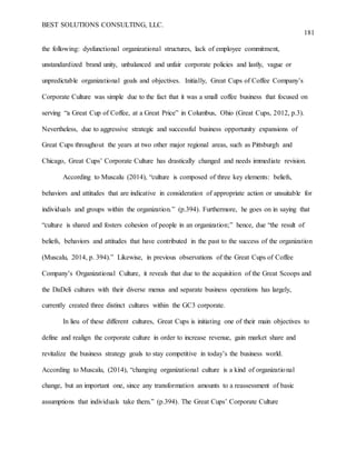 BEST SOLUTIONS CONSULTING, LLC.
181
the following: dysfunctional organizational structures, lack of employee commitment,
unstandardized brand unity, unbalanced and unfair corporate policies and lastly, vague or
unpredictable organizational goals and objectives. Initially, Great Cups of Coffee Company’s
Corporate Culture was simple due to the fact that it was a small coffee business that focused on
serving “a Great Cup of Coffee, at a Great Price” in Columbus, Ohio (Great Cups, 2012, p.3).
Nevertheless, due to aggressive strategic and successful business opportunity expansions of
Great Cups throughout the years at two other major regional areas, such as Pittsburgh and
Chicago, Great Cups’ Corporate Culture has drastically changed and needs immediate revision.
According to Muscalu (2014), “culture is composed of three key elements: beliefs,
behaviors and attitudes that are indicative in consideration of appropriate action or unsuitable for
individuals and groups within the organization.” (p.394). Furthermore, he goes on in saying that
“culture is shared and fosters cohesion of people in an organization;” hence, due “the result of
beliefs, behaviors and attitudes that have contributed in the past to the success of the organization
(Muscalu, 2014, p. 394).” Likewise, in previous observations of the Great Cups of Coffee
Company’s Organizational Culture, it reveals that due to the acquisition of the Great Scoops and
the DaDeli cultures with their diverse menus and separate business operations has largely,
currently created three distinct cultures within the GC3 corporate.
In lieu of these different cultures, Great Cups is initiating one of their main objectives to
define and realign the corporate culture in order to increase revenue, gain market share and
revitalize the business strategy goals to stay competitive in today’s the business world.
According to Muscalu, (2014), “changing organizational culture is a kind of organizational
change, but an important one, since any transformation amounts to a reassessment of basic
assumptions that individuals take them.” (p.394). The Great Cups’ Corporate Culture
 