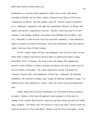 BEST SOLUTIONS CONSULTING, LLC.
182
transformation is a vital part of this organization’s future success in the coffee industry.
According to McShane and Van Glinow, authors of Organizational Behavior (2014) states,
“organizations are effective when they maintain a good “fit” with their external environment.”
(p. 8). Additionally, organizations must align their organizational efficiency by utilizing more
adaptive and innovative transformation processes. Therefore, Great Cups needs to “be more
responsive to the changing conditions and customer needs (McShane and Van Glinow, 2014,
p.8)”. Henceforth, in order for Great Cups to be a successful organization, it must immediately
adjust to its internal and external environments; hence, this transformation affects the corporate
culture of the Great Cups of Coffee Company.
To drive a culture change, the Great Cups management team will need to focus on a few
critical shifts in behavior that will have the most impact on achieving the business strategy
(Katzenbach, 2012). For instance, GC3 needs to start with changing their organizational
structure in order to balance its business operations and influence the span of control across all
the store locations in the regions. The revised organizational structure will identify the
Columbus Corporate office as the headquarters of Great Cups. Additionally, the Marketing
headquarters will be located in Chicago; hence, making the Marketing Department stronger. For
additional layout of the organization’s structure, refer to the revised Great Cups organizational
chart.
Another change that has become a problematic area is the brand not being consistent in
all regions. Therefore, Great Cups will implement brand consistency in all the stores by
updating all GC3 material that will involve Great Cups and Great Scoops and remove the DaDeli
image completely. The DaDeli stores will be known as “Great Cups Select” and the overall GC3
brand will be known as “Great Cups Brand”, referring to all GC3 stores in the regions. Overall,
 
