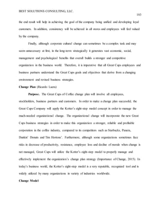 BEST SOLUTIONS CONSULTING, LLC.
183
the end result will help in achieving the goal of the company being unified and developing loyal
customers. In addition, consistency will be achieved in all stores and employees will feel valued
by the company.
Finally, although corporate cultural change can sometimes be a complex task and may
seem unnecessary at first, in the long-term strategically it generates vast economic, social,
management and psychological benefits that overall builds a stronger and competitive
organization in the business world. Therefore, it is imperative that all Great Cups employees and
business partners understand the Great Cups goals and objectives that derive from a changing
environment and revised business strategies.
Change Plan (Ricardo Luera)
Purpose. The Great Cups of Coffee change plan will involve all employees,
stockholders, business partners and customers. In order to make a change plan successful, the
Great Cups Company will apply the Kotter’s eight-step model concept in order to manage the
much-needed organizational change. The organizational change will incorporate the new Great
Cups business strategies in order to make this organization a stronger, reliable and profitable
corporation in the coffee industry, compared to its competitors such as Starbucks, Panera,
Dunkin’ Donuts and Tim Hortons’. Furthermore, although some organizations sometimes face
risks in decrease of productivity, resistance, employee loss and decline of morale when change is
not managed, Great Cups will utilize the Kotter’s eight-step model to properly manage and
effectively implement the organization’s change plan strategy (Importance of Change, 2015). In
today’s business world, the Kotter’s eight-step model is a very reputable, recognized tool and is
widely utilized by many organizations in variety of industries worldwide.
Change Model
 