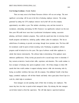 BEST SOLUTIONS CONSULTING, LLC.
189
Cost Savings/Avoidance (Natalie Rindler)
There are many areas in the Human Resources division will see cost savings. The most
significant cost savings will be seen in the form of reducing employee turnover. The savings
generated by cutting the 125% employee turnover rate by half will save the company
approximately one million a year. This includes advertising costs, and time invested in
recruitment, onboarding and training for HR. If turnover was significantly reduced over the next
three years HR could invest more time in professional development training, succession
planning, and formal evaluation programs. They could also spend more time in reviewing better
benefit programs and initiatives, including quality wellness plans for employees. This has an
added bonus of continuing to provide cost savings through lower premium rates. The focus shift
for recruitment could be spent on better recruiting tools. Purchasing an applicant software
program could be looked at in a few years. This type of software would allow applicants to
submit their interest electronically. The software helps in determining if the applicant meets
minimum qualifications. If they do they get passed on for a second stage review to determine if
they warrant an interview based on their skills, experience and education. This would continue to
have an impact of reducing time spent on applicant review. All of these changes in where HR
spends their time would continue to support reducing turnover while also increasing sales by
having an excellent workforce that stays with the company. One additional benefit is that these
happy, committed employees will tell their friends and family what a great place Great Cups is to
work for, which helps in recruitment.
Store managers are also spending much of their time in training new employees. This
means they have less time to spend on their managerial duties. By reducing this time managers
can be better trained as front line supervisors. This will help improve supervisor/employee
 