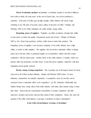 BEST SOLUTIONS CONSULTING, LLC.
19
Threat of substitute products or services. A substitute product is one that is different,
but is able to satisfy the same need. In the case of Great Cups, “tea can be considered a
substitute. If the price of coffee goes up high enough, coffee drinkers will slowly begin
switching to tea. The price of tea puts a price ceiling on the price of coffee.” (Hunger and
Wheelen, 2007, p 41). Other substitutes for coffee include energy drinks.
Bargaining power of suppliers. “Suppliers can affect an industry through their ability
to raise prices or reduce the quality of purchased goods and services.” (Hunger & Wheelen,
2007, p. 42). Great Cups purchases Arabica coffee beans to make their products. The
bargaining power of suppliers is low because companies in the coffee industry have a high
ability to switch to other suppliers. The suppliers also do not have substantial ability to change
prices due to the fact coffee is purchased largely on a commodities market and must remain
competitive with the market price. Another factor in the coffee industry is weather, which can
directly affect the production of coffee beans. In turn this leaves suppliers vulnerable with their
bargaining power greatly reduced.
Rivalry among existing competitors. This is perhaps one of the largest threats for Great
Cups across all of their product offerings. Hunger and Wheelen (2007) states, “in most
industries, corporations are mutually dependent. A competitive move by one firm can be
expected to have a noticeable effect on its competitors.” (p. 40). Starbucks, McDonalds and
Dunkin Donuts have a large share of the coffee industry with many other entrants trying to stake
their claim. Great Cups has a pronounced responsibility to remain competitive and offer
innovative products and services that put them ahead of their competitors. Hence, this raises the
question if the coffee retail industry is growing or declining in today’s marketplace?
Is the Coffee Retail Industry Growing or Declining?
 