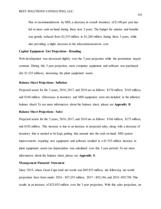 BEST SOLUTIONS CONSULTING, LLC.
191
Due to recommendations by MIS, a decrease in overall inventory of $.100 per year has
led to more cash on hand during these next 3 years. The budget for salaries and benefits
was greatly reduced from $3,335 million to $1,260 million during these 3 years, while
also providing a slight decrease in the telecommunications cost.
Capital Equipment List Projections- Branding
Web development was decreased slightly over the 3 year projection while the promotions stayed
constant. During this 3 year projection, more computer equipment and software was purchased
(for $1.525 million), increasing the plant equipment assets.
Balance Sheet Projections- Inflation
Projected assets for the 3 years, 2016, 2017, and 2018 are as follows: $170 million, $165 million,
and $168 million. (Decreases in inventory and MIS equipment were not included in the inflation
balance sheet) To see more information about the balance sheet, please see Appendix B
Balance Sheet Projections- Sales
Projected assets for the 3 years, 2016, 2017, and 2018 are as follows: $166 million, $175 million,
and $182 million. This increase is due to an increase in projected sales, along with a decrease of
inventory that is needed to be kept, putting that amount into the cash on hand. MIS system
improvements requiring new equipment and software resulted in a $1.525 million increase in
plant equipment assets (no depreciation was calculated over this 3 year period) To see more
information about the balance sheet, please see Appendix E
Management Financial Statement
Since 2015, where Great Cups total net worth was $69,933 million, the following net worth
projections have been made: 2016 - $87,253 million, 2017 - $92,186, and 2018 -$95,788. This
results in an increase of $25,855 million over the 3 year projection. With this sales projection, an
 