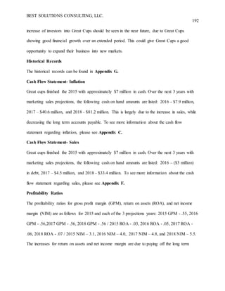 BEST SOLUTIONS CONSULTING, LLC.
192
increase of investors into Great Cups should be seen in the near future, due to Great Cups
showing good financial growth over an extended period. This could give Great Cups a good
opportunity to expand their business into new markets.
Historical Records
The historical records can be found in Appendix G.
Cash Flow Statement- Inflation
Great cups finished the 2015 with approximately $7 million in cash. Over the next 3 years with
marketing sales projections, the following cash on hand amounts are listed: 2016 - $7.9 million,
2017 – $40.6 million, and 2018 - $81.2 million. This is largely due to the increase in sales, while
decreasing the long term accounts payable. To see more information about the cash flow
statement regarding inflation, please see Appendix C.
Cash Flow Statement- Sales
Great cups finished the 2015 with approximately $7 million in cash. Over the next 3 years with
marketing sales projections, the following cash on hand amounts are listed: 2016 – ($3 million)
in debt, 2017 – $4.5 million, and 2018 - $33.4 million. To see more information about the cash
flow statement regarding sales, please see Appendix F.
Profitability Ratios
The profitability ratios for gross profit margin (GPM), return on assets (ROA), and net income
margin (NIM) are as follows for 2015 and each of the 3 projections years: 2015 GPM - .55, 2016
GPM - .56,2017 GPM - .56, 2018 GPM - .56 / 2015 ROA - .03, 2016 ROA - .05, 2017 ROA -
.06, 2018 ROA - .07 / 2015 NIM – 3.1, 2016 NIM – 4.0, 2017 NIM – 4.8, and 2018 NIM – 5.5.
The increases for return on assets and net income margin are due to paying off the long term
 