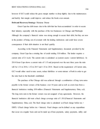BEST SOLUTIONS CONSULTING, LLC.
194
however if GC3 could reduce the gross margin number to drop slightly due to the maintenances
and luckily that margin could improve and reduce the break-even amount.
Debt and Recovery Strategy- Mariama Drame
Great Cups has debt issues due to the debt that has been accumulated in order to secure
their industry especially with the purchase of the two businesses in Chicago and Pittsburgh.
Although the company’s financial status was strong enough to secure their debt, but they are now
in the position of being out of covenant with the lending institutions and could have severe
consequences if their debt situation is not fixed quickly.
According to the Financial Statements and Supplementary document provided by the
company, Great Cups has a rotating line of credit totaling $10 million. The lender requires a
current ratio of 2:1 (n.d). The current ratio is calculated as (current assets / current liabilities). In
2014 Great Cups shows a current ratio of 1.15 and projected over the next three years the ratio
will be 1.31 in 2016, 1.52 in 2017 and 1.52 in 2018. Based on the requirement of Current ratio,
GC3 would either need to raise assets, reduce liabilities or some mixture of both in order to get
the ratio back to the threshold established.
The purchase of the Chicago deli was achieved through a combination of long term notes
payable to the former owners of the business over 10 years and as well as a term loan from a
financial institution totaling $50 million (Financial Statements and Supplementary Data, n.d).
The long term note to the former owners was not assigned of any agreements. However, the
financial institution did want a fixed charge coverage ratio of 1.50:1(Financial Statements and
Supplementary Data, n.d). The fixed charge ratio is calculated as (Fixed charge before tax +
EBIT) / (Fixed charge before tax + Interest). Fixed charges can be defined as any expenditure
that occur on a regular basis and can be made up of loan payments, salary payments, utility and
 