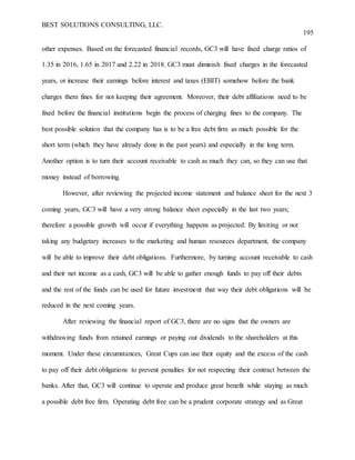 BEST SOLUTIONS CONSULTING, LLC.
195
other expenses. Based on the forecasted financial records, GC3 will have fixed charge ratios of
1.35 in 2016, 1.65 in 2017 and 2.22 in 2018. GC3 must diminish fixed charges in the forecasted
years, or increase their earnings before interest and taxes (EBIT) somehow before the bank
charges them fines for not keeping their agreement. Moreover, their debt affiliations need to be
fixed before the financial institutions begin the process of charging fines to the company. The
best possible solution that the company has is to be a free debt firm as much possible for the
short term (which they have already done in the past years) and especially in the long term.
Another option is to turn their account receivable to cash as much they can, so they can use that
money instead of borrowing.
However, after reviewing the projected income statement and balance sheet for the next 3
coming years, GC3 will have a very strong balance sheet especially in the last two years;
therefore a possible growth will occur if everything happens as projected. By limiting or not
taking any budgetary increases to the marketing and human resources department, the company
will be able to improve their debt obligations. Furthermore, by turning account receivable to cash
and their net income as a cash, GC3 will be able to gather enough funds to pay off their debts
and the rest of the funds can be used for future investment that way their debt obligations will be
reduced in the next coming years.
After reviewing the financial report of GC3, there are no signs that the owners are
withdrawing funds from retained earnings or paying out dividends to the shareholders at this
moment. Under these circumstances, Great Cups can use their equity and the excess of the cash
to pay off their debt obligations to prevent penalties for not respecting their contract between the
banks. After that, GC3 will continue to operate and produce great benefit while staying as much
a possible debt free firm. Operating debt free can be a prudent corporate strategy and as Great
 