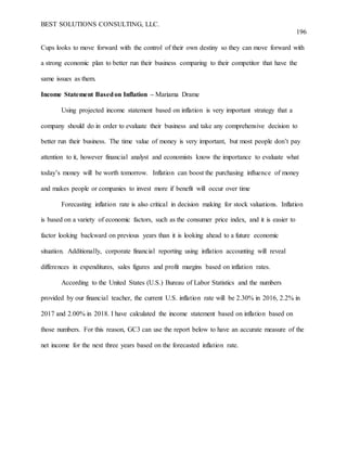 BEST SOLUTIONS CONSULTING, LLC.
196
Cups looks to move forward with the control of their own destiny so they can move forward with
a strong economic plan to better run their business comparing to their competitor that have the
same issues as them.
Income Statement Basedon Inflation – Mariama Drame
Using projected income statement based on inflation is very important strategy that a
company should do in order to evaluate their business and take any comprehensive decision to
better run their business. The time value of money is very important, but most people don’t pay
attention to it, however financial analyst and economists know the importance to evaluate what
today’s money will be worth tomorrow. Inflation can boost the purchasing influence of money
and makes people or companies to invest more if benefit will occur over time
Forecasting inflation rate is also critical in decision making for stock valuations. Inflation
is based on a variety of economic factors, such as the consumer price index, and it is easier to
factor looking backward on previous years than it is looking ahead to a future economic
situation. Additionally, corporate financial reporting using inflation accounting will reveal
differences in expenditures, sales figures and profit margins based on inflation rates.
According to the United States (U.S.) Bureau of Labor Statistics and the numbers
provided by our financial teacher, the current U.S. inflation rate will be 2.30% in 2016, 2.2% in
2017 and 2.00% in 2018. I have calculated the income statement based on inflation based on
those numbers. For this reason, GC3 can use the report below to have an accurate measure of the
net income for the next three years based on the forecasted inflation rate.
 