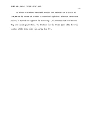 BEST SOLUTIONS CONSULTING, LLC.
198
On the side of the balance sheet of the projected sales, Inventory will be reduced by
$100,000 and this amount will be added to cash and cash equivalents. Moreover, current asset
precisely on the Plant and Equipment will increase by $1,525,000 and as well as the liabilities
(long term accounts payable-bank). The data below show the detailed figures of the discounted
cash flow of GC3 for the next 5 years starting from 2016.
 
