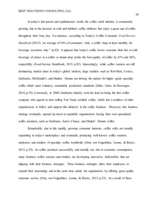 BEST SOLUTIONS CONSULTING, LLC.
20
In today’s fast-paced and sophisticated world, the coffee retail industry is consistently
growing due to the increase in avid and habitual coffee drinkers that enjoy a great cup of coffee
throughout their busy day. For instance, according to Today’s Coffee Consumer Food Service
Handbook (2015), “an average of 84% of consumers visits a coffee shop at least monthly for
beverage occasions only.” (p.82). It appears that today’s coffee lovers consume their hot or cold
beverage of choice in a coffee or donut-shop prefer the best quality of coffee by 43% and 44%,
respectfully (Food Service Handbook, 2015, p.82). Interestingly, while coffee roasters are still
dominating market share in today’s global markets, large retailers such as Wal-Mart, Costco,
Starbucks, McDonald’s and Dunkin’ Donuts are driving the market for higher grade specialty
coffee which meet voluntary sustainable production standards (Elder, Lister, & Dauvergne,
2014, p.78). Conversely, in 2000, Starbucks initially took the lead on being the first coffee
company who agreed to start selling Fair Trade certified coffee, which led a coalition of other
organizations to follow and support this initiative in the coffee business. Moreover, this business
strategy eventually opened up doors to reputable organizations having their own specialized
coffee products, such as Starbucks, Sam’s Choice, and Dunkin’ Donuts coffee.
Remarkably, due to this rapidly, growing consumer interests, coffee cafés are steadily
expanding in today’s marketplace and eventually producing well-known coffee roasters,
marketers and retailers of specialty coffee worldwide (Orta, von Feigenblatt, Lemus, & Rivero,
2015, p.29). As coffee products successfully and steadily rise due to consumer consumption,
many business coffee roasters and retailers are developing innovative deliverables that are
aligning with their business strategies. These business strategies allow their employees to
expand their knowledge and at the same time satisfy the organization by offering great quality
customer service (Orta, von Feigenblatt, Lemus, & Rivero, 2015, p.33). As a result of these
 