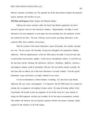 BEST SOLUTIONS CONSULTING, LLC.
203
financial statement can balance out. The appendix has all the data needed to support the projected
income statement and cash flow by year.
MIS Plan and Expenses (Sheri Steptoe and Mariama Drame)
Utilizing the current system(s) within the Great Cups Brands organization has led to
increased expenses and even more increased confusion. Departmentally, the ability to track
information has been antiquated as each region has been operating from the standpoint of what
has worked best for them. The issue of having several systems providing information to the
corporate office lacks continuity and accuracy.
With the overhaul of the current information system the benefits will certainly outweigh
the costs. The new system will streamline all processes throughout the organization building
uniformity. With the implementation of the new MIS system, the ability to track not only sales
at each location but personnel, supplies, overall success and ultimately failures is a tool that cuts
the man hours put into obtaining this information otherwise. Attendance, eligibility, incentives,
and employee training would be streamlined with just a few key strokes whereas currently, the
man hours that are utilized just to find basic information are nearly doubled. From the payroll
department, wages and bonuses are simply obtained in one screen.
It is the recommendation of Best Solutions Consulting, LLC that Great Cups Brands
implement this new system and equipment. It is imperative that the MIS System be revamped by
entering into an equipment and employee leasing system. By using the leasing method, Great
Cups Brands will be able to lease the equipment for all of their stores for 5 years instead of
buying the MIS equipment and then pay a monthly fee for the actual accommodated activities.
This method will minimize the out-of-pocket expenses and limit the amount of primary capital
required for this transition in all of the regions.
 