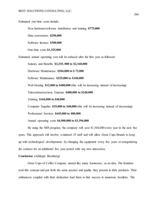 BEST SOLUTIONS CONSULTING, LLC.
204
Estimated one-time costs include:
New hardware/software installation and training $775,000
Data conversions $250,000
Software licenses $300,000
One-time costs $1,325,000
Estimated annual operating cost will be reduced after the first year as followed:
Salaries and Benefits $3,335, 000 to $2,160,000
Hardware Maintenance $204,000 to $ 72,000
Software Maintenance $225,000 to $160,000
Web Hosting $12,000 to $480,000 (this will be increasing instead of decreasing)
Telecommunications Expense $480,000 to $240,000
Training $164,000 to $48,000
Computer Supplies $35,000 to $48,000 (this will be increasing instead of decreasing)
Professional Services $445,000 to $80,000
Annual operating costs $4,900,000 to $3,396,000
By using the MIS program, the company will save $1,504,000 every year in the next five
years. This approach will involve a minimal IT staff and will allow Great Cups Brands to keep
up with technological developments by changing the equipment every five years or renegotiating
the contract for an additional five year period with any new innovation.
Conclusion (Ashleigh Bromberg)
Great Cups of Coffee Company started like many businesses, as an idea. The founders
took this concept and put forth the same passion and quality they present in their products. Their
enthusiasm coupled with their dedication lead them to find success in numerous localities. The
 