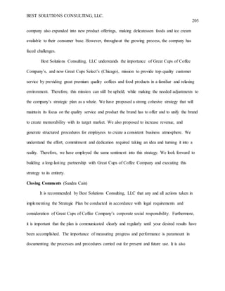 BEST SOLUTIONS CONSULTING, LLC.
205
company also expanded into new product offerings, making delicatessen foods and ice cream
available to their consumer base. However, throughout the growing process, the company has
faced challenges.
Best Solutions Consulting, LLC understands the importance of Great Cups of Coffee
Company’s, and now Great Cups Select’s (Chicago), mission to provide top-quality customer
service by providing great premium quality coffees and food products in a familiar and relaxing
environment. Therefore, this mission can still be upheld, while making the needed adjustments to
the company’s strategic plan as a whole. We have proposed a strong cohesive strategy that will
maintain its focus on the quality service and product the brand has to offer and to unify the brand
to create memorability with its target market. We also proposed to increase revenue, and
generate structured procedures for employees to create a consistent business atmosphere. We
understand the effort, commitment and dedication required taking an idea and turning it into a
reality. Therefore, we have employed the same sentiment into this strategy. We look forward to
building a long-lasting partnership with Great Cups of Coffee Company and executing this
strategy to its entirety.
Closing Comments (Sandra Cain)
It is recommended by Best Solutions Consulting, LLC that any and all actions taken in
implementing the Strategic Plan be conducted in accordance with legal requirements and
consideration of Great Cups of Coffee Company’s corporate social responsibility. Furthermore,
it is important that the plan is communicated clearly and regularly until your desired results have
been accomplished. The importance of measuring progress and performance is paramount in
documenting the processes and procedures carried out for present and future use. It is also
 