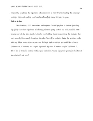 BEST SOLUTIONS CONSULTING, LLC.
206
noteworthy to reiterate the importance of commitment at every level in reaching the company’s
strategic vision and crafting your brand as a household name for years to come.
Call to Action
Best Solutions, LLC understands and supports Great Cups plans to continue providing
top-quality customer experience by offering premium quality coffees and food products, while
keeping up with the latest trends. Let us be your building block in developing the strategies that
were grounded in research throughout this plan. We will be available during the next two weeks
with any follow up questions or concerns. To begin implementation we would like to have a
confirmation of response and a signed agreement by close of business day on December 21,
2015. Let us help you continue to have your customers, “Come enjoy their great cup of coffee at
a great price”, and more!
 
