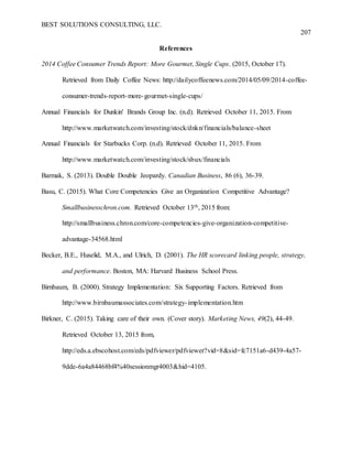 BEST SOLUTIONS CONSULTING, LLC.
207
References
2014 Coffee Consumer Trends Report: More Gourmet, Single Cups. (2015, October 17).
Retrieved from Daily Coffee News: http://dailycoffeenews.com/2014/05/09/2014-coffee-
consumer-trends-report-more-gourmet-single-cups/
Annual Financials for Dunkin' Brands Group Inc. (n.d). Retrieved October 11, 2015. From
http://www.marketwatch.com/investing/stock/dnkn/financials/balance-sheet
Annual Financials for Starbucks Corp. (n.d). Retrieved October 11, 2015. From
http://www.marketwatch.com/investing/stock/sbux/financials
Barmak, S. (2013). Double Double Jeopardy. Canadian Business, 86 (6), 36-39.
Basu, C. (2015). What Core Competencies Give an Organization Competitive Advantage?
Smallbusinesschron.com. Retrieved October 13th, 2015 from:
http://smallbusiness.chron.com/core-competencies-give-organization-competitive-
advantage-34568.html
Becker, B.E., Huselid, M.A., and Ulrich, D. (2001). The HR scorecard linking people, strategy,
and performance. Boston, MA: Harvard Business School Press.
Birnbaum, B. (2000). Strategy Implementation: Six Supporting Factors. Retrieved from
http://www.birnbaumassociates.com/strategy-implementation.htm
Birkner, C. (2015). Taking care of their own. (Cover story). Marketing News, 49(2), 44-49.
Retrieved October 13, 2015 from,
http://eds.a.ebscohost.com/eds/pdfviewer/pdfviewer?vid=8&sid=fc7151a6-d439-4a57-
9dde-6a4a84468bf4%40sessionmgr4003&hid=4105.
 