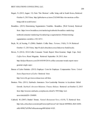 BEST SOLUTIONS CONSULTING, LLC.
208
Bogart, N. (2015, August 13). Fake ‘Tim Mortons’ coffee being sold in South Korea, Retrieved
October 8, 2015 from, http://globalnews.ca/news/2163448/fake-tim-mortons-coffee-
being-sold-in-south-korea/.
Boundless. (2015). Determining Segmentation Variables. Boundless. [Web Version]. Retrieved
from: https://www.boundless.com/marketing/textbooks/boundless-marketing-
textbook/consumer-marketing-4/conducting-a-segmentation-38/determining-
segmentation-variable-s-192-3471/.
Boyle, M., & Neering, P. (2006). Dunkin's Coffee Buzz. Fortune, 154(6), 51-54. Retrieved
October 13, 2015 from, http://0-eds.b.ebscohost.com.olinkserver.franklin.edu.
Brown, N. (2014). 2014 Coffee Consumer Trends Report: More Gourmet, Single Cups. Daily
Coffee News. Roast Magazine. Retrieved September 30, 2015, from
http://dailycoffeenews.com/2014/05/09/2014-coffee-consumer-trends-report-more-
gourmet-single-cups/.
Bureau of Labor Statistics (2015). Employer Costs for Employee Compensation News. United
States Department of Labor. Retrieved from
http://www.bls.gov/news.release/ecec.nr0.htm.
Business Wire. (2011). Starbucks Announces New Leadership Structure to Accelerate Global
Growth. Starbuck’s Investor Relations. Finance Release. Retrieved on October 12, 2015
from http://investor.starbucks.com/phoenix.zhtml?c=99518&p=irol-
newsArticle&ID=1584009.
Caldwell, M. (2007). Dunkin' Donuts. Nation's Restaurant News, 41(19), 72. Retrieved from
http://eds.a.ebscohost.com/eds/pdfviewer/pdfviewer?vid=3&sid=88990b5c-f0e9-4698-
a4fe-809b27a93f9a%40sessionmgr4001&hid=4105.
 