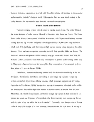 BEST SOLUTIONS CONSULTING, LLC.
21
business strategies, organizations involved with the coffee industry will continue to be successful
and competitive in today’s business world. Subsequently, here are some trends noticed in the
coffee industry that are currently been observed compared to recent years.
Current Trends in the Industry
There are so many options when it comes to brewing a cup of Joe. The United States is
the largest importer of coffee closely followed by Germany, Italy, Japan and France. The United
States coffee industry has surpassed 10 million in revenues, with 70 percent of industry revenues
coming from the top 50 coffee enterprises out of approximately 20,000 coffee shop businesses
(Duff, n.d). With that being said, the trends are high and are making a huge impact on the coffee
industry. More and more companies are coming out with their specialty drinks and flavors. The
traditional black or non-gourmet coffee is slowly being put on the back burner. For 2014, the
National Coffee Association found that daily consumption of gourmet coffee among adults is up
to 34 percent, a 3 percent rise over last year, while daily consumption of non-gourmet is down
four points to 35 percent (Brown, 2014).
Furthermore, responses to brewing options have also increased dramatically in the last
few years. For instance, individuals are wanting in home single-cup systems. Single-cup
systems are perfect for on the go at home servings, which consumers can conveniently make.
According to Nick Brown (2014), “twenty-nine percent of respondents who drank coffee within
the past day said they used a single-cup brewer, an increase nearly 50 percent from last year.
Meanwhile, 15 percent of respondents said there is a single-cup system in their home (over 12
percent last year), and 25 percent of respondents who do not currently own a single-cup brewer
said they plan to buy one within the next six months.” Conversely, even though most of the time
coffee is only to be thought of as a hot beverage, in recent studies the “cold brew” is making its
 