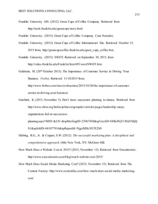 BEST SOLUTIONS CONSULTING, LLC.
213
Franklin University AIS. (2012). Great Cups of Coffee Company. Retrieved from
http://tools.franklin.edu/greatcups/story.html
Franklin University. (2015). Great Cups of Coffee Company. Case Narrative.
Franklin University. (2012). Great Cups of Coffee Informational Site. Retrieved October 15,
2015 from, http://greatcupscoffee.franklin.edu/great_cups_coffee.htm
Franklin University. (2015). SWOT. Retrieved on September 30, 2015, from
http://video.franklin.edu/Franklin/hrm/495/swot/SWOT.htm
Goldstein, M. (20th October 2015). The Importance of Customer Service in Driving Your
Business. Forbes. Retrieved 11/18/2015 from:
http://www.forbes.com/sites/coxbusiness/2015/10/20/the-importance-of-customer-
service-in-driving-your-business/
Gurchiek, K. (2015, November 5). Don’t leave succession planning to chance. Retrieved from
http://www.shrm.org/hrdisciplines/orgempdev/articles/pages/leadership-many-
organizations-fail-at-succession-
planning.aspx?MID=&LN=&spMailingID=23967450&spUserID=ODk4NjY1MzI1MjQ
S1&spJobID=681077916&spReportId=NjgxMDc3OTE2S0
Hiebing, R.G., Jr. & Copper, S.W. (2012). The successful marketing plan: A disciplined and
comprehensive approach. (4th) New York, NY: McGraw-Hill.
How Much Does a Website Cost in 2015? (2015, November 15). Retrieved from Executionists:
http://www.executionists.com/blog/much-website-cost-2015/
How Much Does Social Media Marketing Cost? (2015, November 15). Retrieved from The
Content Factory: http://www.contentfac.com/how-much-does-social-media-marketing-
cost/
 