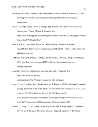 BEST SOLUTIONS CONSULTING, LLC.
215
Kerschberg, B. (2011). Corporate Policy Management. Forbes. Retrieved November 12, 2015
from http://www.forbes.com/sites/benkerschberg/2011/06/28/corporate-policy-
management/
Krell, E. (12th April 2012). 5 Ways to Manage High Turnover. Society for Human Resource
Management. Volume 57 Issue 4. Retrieved from
http://www.shrm.org/publications/hrmagazine/editorialcontent/2012/0412/pages/0412krel
l.aspx#sthash.9US0oqGZ.dpuf
Krum, R. (2010). How Coffee Affects the Global Economy. Retrieved September
30, 2015, from http://www.coolinfographics.com/blog/2010/11/3/how-coffee-affects-the-
global-economy.html
La Monica, P.R. (2015, October 1). Dunkin’ Donuts to close 100 stores. Retrieved October 8,
2015 from, http://money.cnn.com/2015/10/01/investing/dunkin-donuts-store-
closings/index.html
Leadership Transitions. (n.d) Sample succession plan policy. Retrieved from
http://www.arts.texas.gov/wp-
content/uploads/2012/05/sample_succession_plan_policy.pdf
Lemus, E., von Feigenblatt, O. F., Lemus, Orta, M., & Rivero, O. (2015). Starbucks Corporation:
Leading Innovation in the 21st Century. Journal of alternative perspectives in the social
sciences, 7(1), 23-38. Retrieved October 13, 2015 from, http://0-
eds.a.ebscohost.com.olinkserver.franklin.edu/eds/pdfviewer/pdfviewer?sid=fc7151a6-
d439-4a57-9dde-6a4a84468bf4@sessionmgr4003&vid=6&hid=4105
Leonard, D., Wong, V. (26th, August 2014). Why Burger King is Really Buying Tim Hortons
(It’s not about the taxes). Bloomberg Business. Retrieved October 11th 2015 from:
 