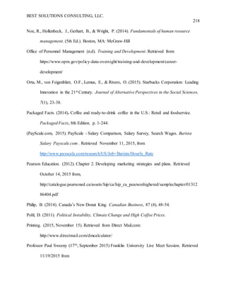 BEST SOLUTIONS CONSULTING, LLC.
218
Noe, R., Hollenbeck, J., Gerhart, B., & Wright, P. (2014). Fundamentals of human resource
management. (5th Ed.). Boston, MA: McGraw-Hill
Office of Personnel Management (n.d). Training and Development. Retrieved from:
https://www.opm.gov/policy-data-oversight/training-and-development/career-
development/
Orta, M., von Feigenblatt, O.F., Lemus, E., & Rivero, O. (2015). Starbucks Corporation: Leading
Innovation in the 21st Century. Journal of Alternative Perspectives in the Social Sciences,
7(1), 23-38.
Packaged Facts. (2014). Coffee and ready-to-drink coffee in the U.S.: Retail and foodservice.
Packaged Facts, 8th Edition. p. 1-244.
(PayScale.com, 2015). PayScale - Salary Comparison, Salary Survey, Search Wages. Barista
Salary Payscale.com . Retrieved November 11, 2015, from
http://www.payscale.com/research/US/Job=Barista/Hourly_Rate
Pearson Education. (2012). Chapter 2. Developing marketing strategies and plans. Retrieved
October 14, 2015 from,
http://catalogue.pearsoned.ca/assets/hip/ca/hip_ca_pearsonhighered/samplechapter/01312
86404.pdf
Philip, B. (2014). Canada’s New Donut King. Canadian Business, 87 (4), 48-54.
Pohl, D. (2011). Political Instability, Climate Change and High Coffee Prices.
Printing. (2015, November 15). Retrieved from Direct Mail.com:
http://www.directmail.com/dmcalculator/
Professor Paul Sweeny (17th, September 2015) Franklin University Live Meet Session. Retrieved
11/19/2015 from
 