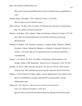 BEST SOLUTIONS CONSULTING, LLC.
219
https://mylive.franklin.edu/p64hb3jwahm/?launcher=false&fcsContent=true&pbMode=n
ormal
Quarterly Report. (November 6, 2014). Retrieved October 11, 2015 from
http://biz.yahoo.com/e/141106/thi10-q.html
Radio Ad Prices - By State. (2015, November 15). Retrieved from Resources For Entrepreneurs:
http://www.gaebler.com/radio-ad-rates.htm
Reference for Business (2015). Business Failure and Dissolution. Retrieved November 22nd 2015
from: http://www.referenceforbusiness.com/small/Bo-Co/Business-Failure-and-
Dissolution.html.
Reference for Business. (n.d). Starbucks Corporation - Company Profile, Information, Business
Description, History, Background Information on Starbucks Corporation. Retrieved on
October 12, 2015 from http://www.referenceforbusiness.com/history2/54/Starbucks-
Corporation.html
Reichel, A., & Lazarova, M. (2013). The Effects of Outsourcing and Development on the
Strategic Position of HR Departments. Human Resource Management, 52(6), 923-946.
Reynolds, M. (2015). Coffee shop sales and growth. The Houston Chronicle. [Web Version]
Retrieved from: http://smallbusiness.chron.com/coffee-shop-sales-growth-67281.html
Richards, F. (2014, October 24). Putting together a project implementation plan. Retrieved from
http://www.brighthubpm.com/project-planning/87423-putting-together-a-project-
implementation-plan/
(Salary.com, n.d). Salary.com. Human Resources Manager Job Description |
Salary.com. Retrieved November 14, 2015, from
http://swz.salary.com/SalaryWizard/Human-Resources-Manager-Job-Description.aspx
 