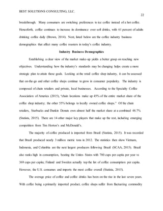 BEST SOLUTIONS CONSULTING, LLC.
22
breakthrough. Many consumers are switching preferences to ice coffee instead of a hot coffee.
Henceforth, coffee continues to increase its dominance over soft drinks, with 61 percent of adults
drinking coffee daily (Brown, 2014). Next, listed below are the coffee industry business
demographics that affect many coffee roasters in today’s coffee industry.
Industry Business Demographics
Establishing a clear view of the market make-up yields a better grasp on reaching new
objectives. Understanding how the industry’s standards may be changing helps create a more
strategic plan to attain these goals. Looking at the retail coffee shop industry, it can be assessed
that on-the-go and other coffee shops continue to grow in consumer popularity. The industry is
composed of chain retailers and private, local businesses. According to the Specialty Coffee
Association of America (2015), “chain locations make up 45% of the entire market share of the
coffee shop industry; the other 55% belongs to locally owned coffee shops.” Of the chain
retailers, Starbucks and Dunkin Donuts own almost half the market share at a combined 48.7%
(Statista, 2015). There are 14 other major key players that make up the rest, including emerging
competition from Tim Horton’s and McDonald’s.
The majority of coffee produced is imported from Brazil (Statista, 2015). It was recorded
that Brazil produced nearly 3 million metric tons in 2012. The statistics then show Vietnam,
Indonesia, and Columbia are the next largest producers following Brazil (SCAA, 2015). Brazil
also ranks high in consumption, beating the Unites States with 780 cups per capita per year vs
369 cups per capita; Finland and Sweden actually top the list of coffee consumption per capita.
However, the U.S. consumes and imports the most coffee overall (Statista, 2015).
The average price of coffee and coffee drinks has been on the rise in the last seven years.
With coffee being a primarily imported product, coffee shops suffer from fluctuating commodity
 