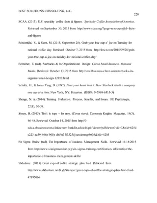 BEST SOLUTIONS CONSULTING, LLC.
220
SCAA. (2015). U.S. specialty coffee facts & figures. Specialty Coffee Association of America.
Retrieved on September 30, 2015 from: http://www.scaa.org/?page=resources&d=facts-
and-figures
Schoenfeld, S., & Scott, M. (2015, September 28). Grab your free cup o’ joe on Tuesday for
national coffee day. Retrieved October 7, 2015 from, http://foxct.com/2015/09/28/grab-
your-free-cup-o-joe-on-tuesday-for-national-coffee-day/
Schreiner, E. (n.d). Starbucks & Its Organizational Design. Chron Small Business. Demand
Media. Retrieved October 13, 2015 from http://smallbusiness.chron.com/starbucks-its-
organizational-design-12857.html
Schultz, H., & Jones Yang, D. (1997). Pour your heart into it. How Starbucks built a company
one cup at a time. New York, NY: Hyperion. (ISBN: 0-7868-6315-3)
Shenge, N. A. (2014). Training Evaluation: Process, Benefits, and Issues. IFE Psychologia,
22(1), 50-58.
Simon, B. (2015). Tim's is tops -- for now. (Cover story). Corporate Knights Magazine, 14(3),
46-48. Retrieved October 14, 2015 from http://0-
eds.a.ebscohost.com.olinkserver.franklin.edu/eds/pdfviewer/pdfviewer?vid=3&sid=625d
c223-ac59-406e-905e-db5bf1f83525@sessionmgr4003&hid=4205
Six Sigma Online (n.d). The Importance of Business Management Skills. Retrieved 11/18/2015
from http://www.sixsigmaonline.org/six-sigma-training-certification-information/the-
importance-of-business-management-skills/
Slideshare. (2015). Great cups of coffee strategic plan final. Retrieved from
http://www.slideshare.net/KyleStamper/great-cups-of-coffee-strategic-plan-final-final-
47195066
 