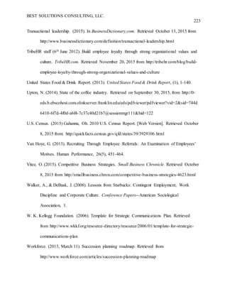 BEST SOLUTIONS CONSULTING, LLC.
223
Transactional leadership. (2015). In BusinessDictionary.com. Retrieved October 13, 2015 from
http://www.businessdictionary.com/definition/transactional-leadership.html
TribeHR staff (6th June 2012). Build employee loyalty through strong organizational values and
culture. TribeHR.com. Retrieved November 20, 2015 from http://tribehr.com/blog/build-
employee-loyalty-through-strong-organizational-values-and-culture
United States Food & Drink Report. (2013). United States Food & Drink Report, (1), 1-140.
Upton, N. (2014). State of the coffee industry. Retrieved on September 30, 2015, from http://0-
eds.b.ebscohost.com.olinkserver.franklin.edu/eds/pdfviewer/pdfviewer?vid=2&sid=744d
6410-6f7d-4f0d-a6f4-7c37c40d21b7@sessionmgr111&hid=122
U.S. Census. (2015) Gahanna, Oh. 2010 U.S. Census Report. [Web Version]. Retrieved October
8, 2015 from: http://quickfacts.census.gov/qfd/states/39/3929106.html
Van Hoye, G. (2013). Recruiting Through Employee Referrals: An Examination of Employees’
Motives. Human Performance, 26(5), 451-464.
Vitez, O. (2015). Competitive Business Strategies. Small Business Chronicle. Retrieved October
8, 2015 from http://smallbusiness.chron.com/competitive-business-strategies-4623.html
Walker, A., & DeBusk, J. (2008). Lessons from Starbucks: Contingent Employment, Work
Discipline and Corporate Culture. Conference Papers--American Sociological
Association, 1.
W. K. Kellogg Foundation. (2006). Template for Strategic Communications Plan. Retrieved
from http://www.wkkf.org/resource-directory/resource/2006/01/template-for-strategic-
communications-plan
Workforce. (2013, March 11). Succession planning roadmap. Retrieved from
http://www.workforce.com/articles/succession-planning-roadmap
 