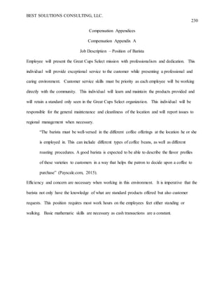 BEST SOLUTIONS CONSULTING, LLC.
230
Compensation Appendices
Compensation Appendix A
Job Description – Position of Barista
Employee will present the Great Cups Select mission with professionalism and dedication. This
individual will provide exceptional service to the customer while presenting a professional and
caring environment. Customer service skills must be priority as each employee will be working
directly with the community. This individual will learn and maintain the products provided and
will retain a standard only seen in the Great Cups Select organization. This individual will be
responsible for the general maintenance and cleanliness of the location and will report issues to
regional management when necessary.
“The barista must be well-versed in the different coffee offerings at the location he or she
is employed in. This can include different types of coffee beans, as well as different
roasting procedures. A good barista is expected to be able to describe the flavor profiles
of these varieties to customers in a way that helps the patron to decide upon a coffee to
purchase” (Payscale.com, 2015).
Efficiency and concern are necessary when working in this environment. It is imperative that the
barista not only have the knowledge of what are standard products offered but also customer
requests. This position requires most work hours on the employees feet either standing or
walking. Basic mathematic skills are necessary as cash transactions are a constant.
 