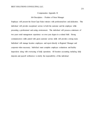 BEST SOLUTIONS CONSULTING, LLC.
231
Compensation Appendix B
Job Description – Position of Store Manager
Employee will present the Great Cups Select mission with professionalism and dedication. This
individual will provide exceptional service to both the customer and the employee while
presenting a professional and caring environment. This individual will possess a minimum of
two years retail management experience or a two year degree in a related field. Strong
communication skills paired with great customer service skills will provide a strong team.
Individual will manage location employees and report directly to Regional Manager and
corporate when necessary. Individual must complete employee evaluations and facility
inspections along with overseeing of daily operations. All location accounting including daily
deposits and payroll verification is strictly the responsibility of this individual.
 