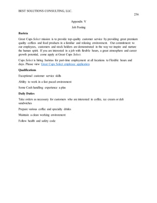 BEST SOLUTIONS CONSULTING, LLC.
256
Appendix V
Job Posting
Barista
Great Cups Select mission is to provide top-quality customer service by providing great premium
quality coffees and food products in a familiar and relaxing environment. Our commitment to
our employees, customers and stock holders are demonstrated in the way we inspire and nurture
the human spirit. If you are interested in a job with flexible hours, a great atmosphere and career
growth potential, come apply at Great Cups Select.
Cups Select is hiring baristas for part-time employment at all locations to Flexible hours and
days. Please view Great Cups Select employee application
Qualifications
Exceptional customer service skills
Ability to work in a fast paced environment
Some Cash handling experience a plus
Daily Duties
Take orders as necessary for customers who are interested in coffee, ice cream or deli
sandwiches
Prepare various coffee and specialty drinks
Maintain a clean working environment
Follow health and safety code
 