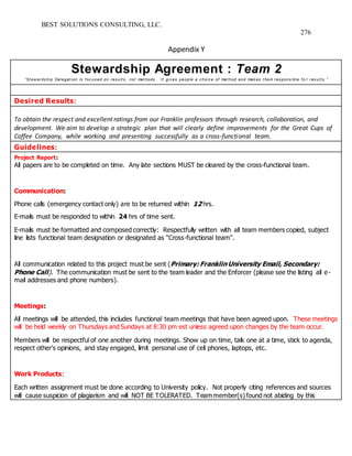BEST SOLUTIONS CONSULTING, LLC.
276
Appendix Y
Stewardship Agreement : Team 2
“St ew ards hip Delegat ion is f oc us ed on res ult s , not met hods . I t giv es people a c hoic e of met hod and mak es t hem res pons ible f o r res ult s . ”
Desired Results:
To obtain the respect and excellent ratings from our Franklin professors through research, collaboration, and
development. We aim to develop a strategic plan that will clearly define improvements for the Great Cups of
Coffee Company, while working and presenting successfully as a cross-functional team.
Guidelines:
Project Report:
All papers are to be completed on time. Any late sections MUST be cleared by the cross-functional team.
Communication:
Phone calls (emergency contact only) are to be returned within 12 hrs.
E-mails must be responded to within 24 hrs of time sent.
E-mails must be formatted and composed correctly: Respectfully written with all team members copied, subject
line lists functional team designation or designated as "Cross-functional team".
All communication related to this project must be sent (Primary: Franklin University Email, Secondary:
Phone Call). The communication must be sent to the team leader and the Enforcer (please see the listing all e-
mail addresses and phone numbers).
Meetings:
All meetings will be attended, this includes functional team meetings that have been agreed upon. These meetings
will be held weekly on Thursdays and Sundays at 8:30 pm est unless agreed upon changes by the team occur.
Members will be respectful of one another during meetings. Show up on time, talk one at a time, stick to agenda,
respect other's opinions, and stay engaged, limit personal use of cell phones, laptops, etc.
Work Products:
Each written assignment must be done according to University policy. Not properly citing references and sources
will cause suspicion of plagiarism and will NOT BE TOLERATED. Team member(s)found not abiding by this
 