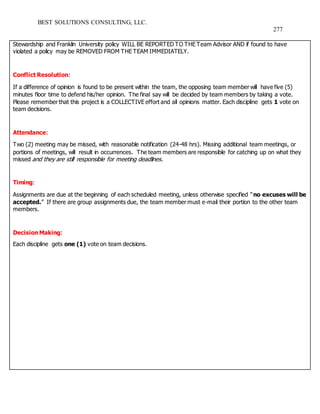 BEST SOLUTIONS CONSULTING, LLC.
277
Stewardship and Franklin University policy WILL BE REPORTED TO THE Team Advisor AND if found to have
violated a policy may be REMOVED FROM THE TEAM IMMEDIATELY.
Conflict Resolution:
If a difference of opinion is found to be present within the team, the opposing team member will have five (5)
minutes floor time to defend his/her opinion. The final say will be decided by team members by taking a vote.
Please remember that this project is a COLLECTIVE effort and all opinions matter. Each discipline gets 1 vote on
team decisions.
Attendance:
Two (2) meeting may be missed, with reasonable notification (24-48 hrs). Missing additional team meetings, or
portions of meetings, will result in occurrences. The team members are responsible for catching up on what they
missed and they are still responsible for meeting deadlines.
Timing:
Assignments are due at the beginning of each scheduled meeting, unless otherwise specified “no excuses will be
accepted.” If there are group assignments due, the team member must e-mail their portion to the other team
members.
Decision Making:
Each discipline gets one (1) vote on team decisions.
 