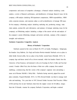 BEST SOLUTIONS CONSULTING, LLC.
28
competencies and sources of competitive advantages; a Financial analysis (including a ratio
analysis, a review of financial performance, and identification of strategic financial issues for the
company; a HR analysis (including HR department competencies, HRM responsibilities, HRM
order, corporate structure, and corporate culture as well as identification of strategic HR issues
for the company; a Marketing analysis (including marketing mix, positioning strategy, value
chain analysis, product life cycle information, and summary of strategic marketing issues for the
company); an EMarketing analysis (including a critique of the current web site and analysis of
the company’s current eMarketing strategies and tactics) and lastly, summary of the company’s
strengths and weaknesses.
Starbucks Corporation Competitive Analysis
History of Starbucks’ Corporation
Starbucks opened its first store on March 30, 1971, in Seattle, Washington. Intriguingly,
the founders Jerry Baldwin, Zev Siegl and Gordon Bowker intended Starbucks not as a place to
drink freshly brewed coffee, but as a place to buy freshly roasted beans (Marshall, 2015). Its
company logo and theme started off as a brown mermaid, which the founders friends from the
University of San Francisco, (all instructed in the art of roasting by Peet’s Coffee and Tea) had
created. Founder Alfred Peet, drew the theme of their new coffee company from nautical
mythology, commissioning that first version of the company’s signature siren and picking a
name out of Herman Melville’s Moby-Dick – Starbucks having narrowly pipped the second-
place contender, Pequod (Marshall, 2015). In 1982, Howard Schultz was hired to manage retail
sales and marketing. Five years later in 1987, Howard Schultz becomes Chief Executive Officer
(CEO) and buys the six-unit Starbucks chain from the original owners for $4 million, merges
them into Il Giornale, renames his company Starbucks Corporation, and begins a national
 