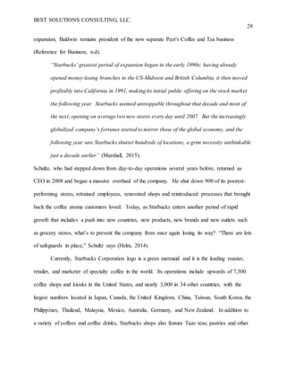 BEST SOLUTIONS CONSULTING, LLC.
29
expansion; Baldwin remains president of the now separate Peet's Coffee and Tea business
(Reference for Business, n.d).
“Starbucks’ greatest period of expansion began in the early 1990s: having already
opened money-losing branches in the US-Midwest and British Columbia, it then moved
profitably into California in 1991, making its initial public offering on the stock market
the following year. Starbucks seemed unstoppable throughout that decade and most of
the next, opening on average two new stores every day until 2007. But the increasingly
globalized company’s fortunes started to mirror those of the global economy, and the
following year saw Starbucks shutter hundreds of locations, a grim necessity unthinkable
just a decade earlier” (Marshall, 2015).
Schultz, who had stepped down from day-to-day operations several years before, returned as
CEO in 2008 and began a massive overhaul of the company. He shut down 900 of its poorest-
performing stores, retrained employees, renovated shops and reintroduced processes that brought
back the coffee aroma customers loved. Today, as Starbucks enters another period of rapid
growth that includes a push into new countries, new products, new brands and new outlets such
as grocery stores, what’s to prevent the company from once again losing its way? “There are lots
of safeguards in place,” Schultz says (Helm, 2014).
Currently, Starbucks Corporation logo is a green mermaid and it is the leading roaster,
retailer, and marketer of specialty coffee in the world. Its operations include upwards of 7,300
coffee shops and kiosks in the United States, and nearly 3,000 in 34 other countries, with the
largest numbers located in Japan, Canada, the United Kingdom, China, Taiwan, South Korea, the
Philippines, Thailand, Malaysia, Mexico, Australia, Germany, and New Zealand. In addition to
a variety of coffees and coffee drinks, Starbucks shops also feature Tazo teas; pastries and other
 