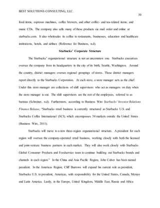 BEST SOLUTIONS CONSULTING, LLC.
30
food items; espresso machines, coffee brewers, and other coffee- and tea-related items; and
music CDs. The company also sells many of these products via mail order and online at
starbucks.com. It also wholesales its coffee to restaurants, businesses, education and healthcare
institutions, hotels, and airlines (Reference for Business, n.d).
Starbucks’ Corporate Structure
The Starbucks’ organizational structure is not an uncommon one. Starbucks executives
oversee the company from its headquarters in the city of its birth, Seattle, Washington. Around
the country, district managers oversee regional groupings of stores. These district managers
report directly to the Starbucks Corporation. At each store, a store manager acts as the chief.
Under this store manager are collections of shift supervisors who act as managers on duty when
the store manager is out. The shift supervisors are the rest of the employees, referred to as
baristas (Schreiner, n.d). Furthermore, according to Business Wire Starbucks’ Investor Relations
Finance Release, “Starbucks retail business is currently structured as Starbucks U.S. and
Starbucks Coffee International (SCI), which encompasses 54 markets outside the United States
(Business Wire, 2011).
Starbucks will move to a new three-region organizational structure. A president for each
region will oversee the company-operated retail business, working closely with both the licensed
and joint-venture business partners in each market. They will also work closely with Starbucks
Global Consumer Products and Foodservice team to continue building out Starbucks brands and
channels in each region.” In the China and Asia Pacific Region, John Culver has been named
president. In the Americas Region, Cliff Burrows will expand his current role as president,
Starbucks U.S. to president, Americas, with responsibility for the United States, Canada, Mexico
and Latin America. Lastly, in the Europe, United Kingdom, Middle East, Russia and Africa
 