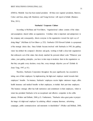 BEST SOLUTIONS CONSULTING, LLC.
31
(EMEA), Michelle Gass has been named president. All three new regional presidents, Burrows,
Culver and Gass, along with Hansberry and Young-Scrivner will report to Schultz (Business
Wire, 2011).
Starbucks’ Corporate Culture
According to McShane and Von Glinow, “organizational culture consists of the values
and assumptions shared within an organization. It defines what is important and unimportant in
the company and, consequently, directs everyone in the organization toward the right way of
doing things” (McShane & Von Glinow p. 252). Starbucks CEO Howard Schultz is a proponent
of the strategic choice idea. Since Schultz became involved with Starbucks in 1983, his guiding
vision has defined the company’s direction and goals, working to build a close-knit organization
that embraced a set of the values that closely matched his personal ethical code: “Whatever your
values, your guiding principles, you have to take steps to inculcate them in the organization so
that they can guide every decision, every hire, every strategic objective you set” (Schultz &
Jones Yang, 1997, p. 81).
Therefore, Starbucks Corporation throughout the years significantly has exceeded in
taking care of their employees by implementing the high-road employer model towards their
employees’ benefits. For instance, Starbucks’ employees receive higher minimum wages, offers
health insurance and medical benefits to their employees, to include their part-time employees.
This business strategic effort has built motivation and commitment in their employees, which in
return has permitted Starbucks to be an exceptional and effective competitor in the coffee
industry (Walker and DeBusk, 2008, p.3). Furthermore, “Starbucks takes great pains to project
the image of a high-road employer by soliciting official company literature, advertising
campaigns, public communications and statements to shareholders” (Walker and DeBusk, 2008,
 