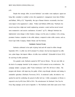 BEST SOLUTIONS CONSULTING, LLC.
32
p.8).
Despite this strategic effort, in recent Starbucks’ case studies some employees appear not
being fully committed or satisfied on how this organization’s management treats them (Walker
and DeBusk, 2008, p.12).” Regrettably, this type of human behavior occasionally does have
some impact to the organization’s culture. Walker and DeBusk (2008) state, “Starbucks has
moved away from a high-road model emphasizing normative control and has moved toward
more remunerative and coercive mechanisms of control.” (p.27). Although Starbucks has
implemented some changes to their business strategy over the years, it continues to be a strong,
prominent business competitor in the coffee industry compared to other coffee roasters, such as,
Great Cups Coffee Company, Dunkin Donuts and Tim Hortons.
Starbucks Current Events
Starbucks celebrated in the spirit of giving back and will extend its efforts through
September 2016. A coffee tree will be donated “to a farmer who has been impacted by coffee
rust, a plant fungus that impacts billions of coffee trees worldwide” (Schoenfeld & Scott, 2015)
for each bag of coffee purchased.
On a grander scale, Starbucks opened its 500th store in Mexico. The new store falls on
the heels of a campaign launched by the company in 2014 centered on tree revitalization. The
campaign includes a program, called “Todos Sembramos Café” (We All Grow Coffee). The
program aids farmers with improving the quality of their crops through education and training in
sustainable agriculture (Starbucks Newsroom, 2015). As mentioned earlier, the initiative was
sparked by need for combatting the spread of coffee leaf rust. Coffee consumption in Mexico is
expected to rise by 60% from 2005 to 2016. The advertisement for Starbucks’ One Tree for
Every Bag campaign can be seen in Appendix A. The Starbucks retail chain spans across “more
 