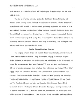 BEST SOLUTIONS CONSULTING, LLC.
35
shops with sales of $10 million per year. The company grew by 40 percent per year and went
public in 1968.
The start-up of service supporting centers like the Dunkin’ Donuts University and
franchise owner advisory council continued the success for the company. The first international
shop opened in 1970 in Japan. A franchise-owned purchasing cooperative was created in 1974
which allowed franchises to receive heavy volume discounts. Regional distribution centers were
then established, new product lines developed and by 1990 the company was acquired. Dunkin’
Donuts continues to redesign itself to stay ahead of its competitors. Some of these initiatives are
co-branding with Baskin Robbins with both stores being in one building, new shop layouts and
offering freshly baked bagels (Molishever, 1996).
Dunkin’ Donuts Corporate Structure
The company structure begins with Dunkin' Brands Group being the parent company of
Dunkin' Donuts and Baskin-Robbins. They fall under the category of franchisors of quick
service restaurants (QSR) serving hot and cold coffee and baked goods, as well as hard-serve ice
cream. The top management layer has a Chairman/CFO at the top, seven board members,
followed by a senior management team to include Chief Information and Strategy Officer, Chief
Supply Officer and Senior Vice President, Chief Communications Officer and Senior Vice
President, Chief Legal and Senior HR Officer, President of Global Marketing and Innovation,
President of Baskin-Robbins U.S. and Canada, President of Dunkin' Donuts U.S. and Canada
and Vice President of Product Innovation and Executive Chef (Company Report, 2015).
In an article from the HR Magazine Dunkin’ Brands ties the employee training incentives with
its business goals (Krell, 2013). Franchise owners and store managers can choose to use these
training programs for their employees. These incentives include recognition such as certificates
 