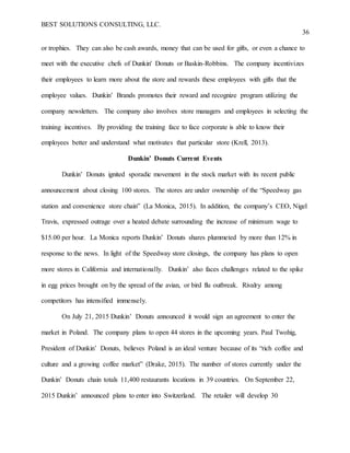BEST SOLUTIONS CONSULTING, LLC.
36
or trophies. They can also be cash awards, money that can be used for gifts, or even a chance to
meet with the executive chefs of Dunkin' Donuts or Baskin-Robbins. The company incentivizes
their employees to learn more about the store and rewards these employees with gifts that the
employee values. Dunkin’ Brands promotes their reward and recognize program utilizing the
company newsletters. The company also involves store managers and employees in selecting the
training incentives. By providing the training face to face corporate is able to know their
employees better and understand what motivates that particular store (Krell, 2013).
Dunkin’ Donuts Current Events
Dunkin’ Donuts ignited sporadic movement in the stock market with its recent public
announcement about closing 100 stores. The stores are under ownership of the “Speedway gas
station and convenience store chain” (La Monica, 2015). In addition, the company’s CEO, Nigel
Travis, expressed outrage over a heated debate surrounding the increase of minimum wage to
$15.00 per hour. La Monica reports Dunkin’ Donuts shares plummeted by more than 12% in
response to the news. In light of the Speedway store closings, the company has plans to open
more stores in California and internationally. Dunkin’ also faces challenges related to the spike
in egg prices brought on by the spread of the avian, or bird flu outbreak. Rivalry among
competitors has intensified immensely.
On July 21, 2015 Dunkin’ Donuts announced it would sign an agreement to enter the
market in Poland. The company plans to open 44 stores in the upcoming years. Paul Twohig,
President of Dunkin’ Donuts, believes Poland is an ideal venture because of its “rich coffee and
culture and a growing coffee market” (Drake, 2015). The number of stores currently under the
Dunkin’ Donuts chain totals 11,400 restaurants locations in 39 countries. On September 22,
2015 Dunkin’ announced plans to enter into Switzerland. The retailer will develop 30
 