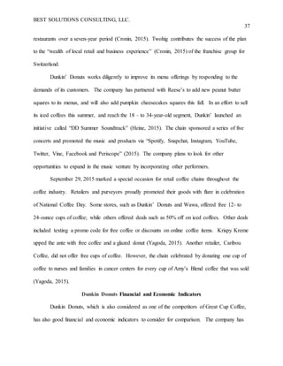 BEST SOLUTIONS CONSULTING, LLC.
37
restaurants over a seven-year period (Cronin, 2015). Twohig contributes the success of the plan
to the “wealth of local retail and business experience” (Cronin, 2015) of the franchise group for
Switzerland.
Dunkin’ Donuts works diligently to improve its menu offerings by responding to the
demands of its customers. The company has partnered with Reese’s to add new peanut butter
squares to its menus, and will also add pumpkin cheesecakes squares this fall. In an effort to sell
its iced coffees this summer, and reach the 18 – to 34-year-old segment, Dunkin’ launched an
initiative called “DD Summer Soundtrack” (Heine, 2015). The chain sponsored a series of five
concerts and promoted the music and products via “Spotify, Snapchat, Instagram, YouTube,
Twitter, Vine, Facebook and Periscope” (2015). The company plans to look for other
opportunities to expand in the music venture by incorporating other performers.
September 29, 2015 marked a special occasion for retail coffee chains throughout the
coffee industry. Retailers and purveyors proudly promoted their goods with flare in celebration
of National Coffee Day. Some stores, such as Dunkin’ Donuts and Wawa, offered free 12- to
24-ounce cups of coffee; while others offered deals such as 50% off on iced coffees. Other deals
included texting a promo code for free coffee or discounts on online coffee items. Krispy Kreme
upped the ante with free coffee and a glazed donut (Yagoda, 2015). Another retailer, Caribou
Coffee, did not offer free cups of coffee. However, the chain celebrated by donating one cup of
coffee to nurses and families in cancer centers for every cup of Amy’s Blend coffee that was sold
(Yagoda, 2015).
Dunkin Donuts Financial and Economic Indicators
Dunkin Donuts, which is also considered as one of the competitors of Great Cup Coffee,
has also good financial and economic indicators to consider for comparison. The company has
 