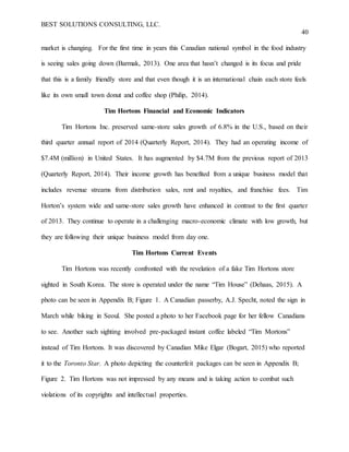 BEST SOLUTIONS CONSULTING, LLC.
40
market is changing. For the first time in years this Canadian national symbol in the food industry
is seeing sales going down (Barmak, 2013). One area that hasn’t changed is its focus and pride
that this is a family friendly store and that even though it is an international chain each store feels
like its own small town donut and coffee shop (Philip, 2014).
Tim Hortons Financial and Economic Indicators
Tim Hortons Inc. preserved same-store sales growth of 6.8% in the U.S., based on their
third quarter annual report of 2014 (Quarterly Report, 2014). They had an operating income of
$7.4M (million) in United States. It has augmented by $4.7M from the previous report of 2013
(Quarterly Report, 2014). Their income growth has benefited from a unique business model that
includes revenue streams from distribution sales, rent and royalties, and franchise fees. Tim
Horton’s system wide and same-store sales growth have enhanced in contrast to the first quarter
of 2013. They continue to operate in a challenging macro-economic climate with low growth, but
they are following their unique business model from day one.
Tim Hortons Current Events
Tim Hortons was recently confronted with the revelation of a fake Tim Hortons store
sighted in South Korea. The store is operated under the name “Tim House” (Dehaas, 2015). A
photo can be seen in Appendix B; Figure 1. A Canadian passerby, A.J. Specht, noted the sign in
March while biking in Seoul. She posted a photo to her Facebook page for her fellow Canadians
to see. Another such sighting involved pre-packaged instant coffee labeled “Tim Mortons”
instead of Tim Hortons. It was discovered by Canadian Mike Elgar (Bogart, 2015) who reported
it to the Toronto Star. A photo depicting the counterfeit packages can be seen in Appendix B;
Figure 2. Tim Hortons was not impressed by any means and is taking action to combat such
violations of its copyrights and intellectual properties.
 