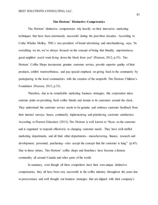 BEST SOLUTIONS CONSULTING, LLC.
43
Tim Hortons’ Distinctive Competencies
Tim Hortons’ distinctive competencies rely heavily on their innovative marketing
techniques that have been enormously successful during the past three decades. According to
Cathy Whelan Molloy, TDL’s vice-president of brand advertising and merchandising, says, “In
everything we do, we’ve always focused on the concept of being that friendly, unpretentious,
good neighbor you’d want living down the block from you” (Pearson, 2012, p.35). Tim
Hortons’ Coffee Shops incorporate genuine customer service, provide superior quality of their
products, exhibit trustworthiness, and pay special emphasis on giving back to the community by
participating in the local communities with the creation of the nonprofit Tim Hortons Children’s
Foundation (Pearson, 2012, p.35).
Therefore, due to its remarkable marketing business strategies, this corporation takes
extreme pride on providing fresh coffee blends and donuts to its customers around the clock.
They understand the customer service needs to be genuine and embrace customer feedback from
their internal surveys; hence, continually implementing and prioritizing customer satisfaction.
According to Pearson Education (2012), Tim Hortons is well known to “focus on the customer
and is organized to respond effectively to changing customer needs. They have well-staffed
marketing departments, and all their other departments—manufacturing, finance, research and
development, personnel, purchasing—also accept the concept that the customer is king.” (p.45).
Due to these virtues, Tim Hortons’ coffee shops and franchises have become a famous
commodity all around Canada and other parts of the world.
In summary, even though all three competitors have their own unique distinctive
competencies, they all have been very successful in the coffee industry throughout the years due
to perseverance and well thought out business strategies that are aligned with their company’s
 