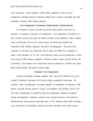 BEST SOLUTIONS CONSULTING, LLC.
44
vision and mission. These competitive coffee retailers capitalized on their own core
competencies and found innovative marketing methods that are superior respectfully from their
competitors in today’s coffee business industries.
Core Competencies of Starbucks, Dunkin Donuts’ and Tim Hortons
For companies to remain successful and provide valued products and services to
customers, it is important to leverage core competencies. Core competencies are defined as “a
firm’s strategic resources that reflect the collective learning in the organization” (Dess, Lumpkin,
Eisner, & McNamara, 2014, p. 183). Such resources are derived from technical and
nontechnical skills including experience, innovation, and management. The goal of most
companies is to develop core competencies that are unique and “difficult for competitors to
imitate or find substitutes for” (p. 183). In the following sections, the core competencies of three
Great Cups of Coffee Company competitors; Starbucks, Dunkin’ Donuts, and Tim Hortons will
be examined. Each company uses its brand name and core competencies to enhance their image,
build customer loyalty, and maximize human capital.
Starbucks’ Core Competencies
Starbucks Corporation, a leading competitor with” more than 21,000 stores in over 65
countries” (Starbucks Corporation, 2015), boasts a highly recognizable brand image. The
company’s values and philosophy are strongly engrafted in “sustainability of employees, coffee
farmers, and coffee growing practices” (Lemus, von Feigenblatt, Orta, & Rivero, 2015, p. 28).
The values and philosophy are upheld by sound core competencies; including its employee
training and engagement, “legendary customer service, product innovation, and a pattern of
transformational and transactional leadership styles” (p. 34). Starbucks prides itself on creating a
sense of community by strategically selecting its locations and places where coffee is grown.
 